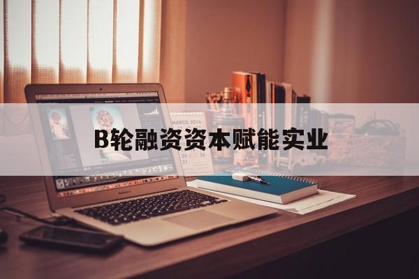 湘潭市B轮融资资本赋能实业(b轮融资公司值得工作吗)