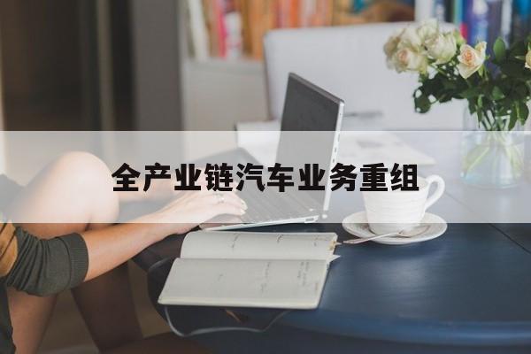湘潭市全产业链汽车业务重组(全产业链汽车业务重组的意义)